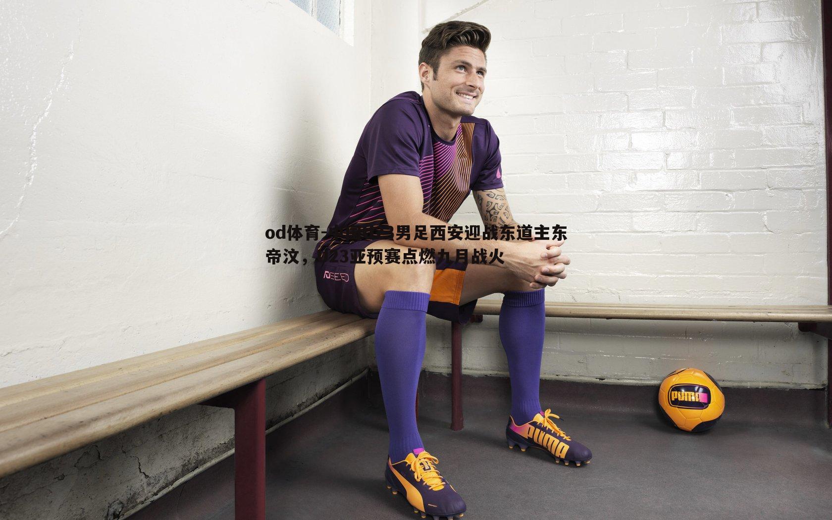 中国U23男足西安迎战东道主东帝汶,U23亚预赛点燃九月战火